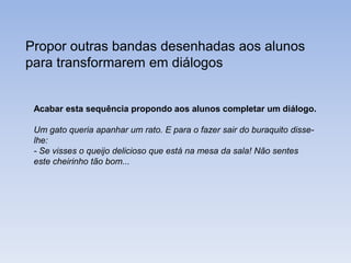 Propor outras bandas desenhadas aos alunos
para transformarem em diálogos

Acabar esta sequência propondo aos alunos completar um diálogo.
Um gato queria apanhar um rato. E para o fazer sair do buraquito disselhe:
- Se visses o queijo delicioso que está na mesa da sala! Não sentes
este cheirinho tão bom...

 