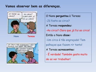 Vamos observar bem as diferenças.
O Nuno perguntou à Teresa:
-Já foste ao circo?
A Teresa respondeu:
-Ao circo? Claro que já fui ao circo!
Nuno

Teresa

Então o Nuno disse:
-Um circo é tão engraçado! Tem
palhaços que fazem rir tanto!
A Teresa acrescentou:
- É verdade! Também gosto muito
de os ver trabalhar!

 