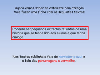 Agora vamos saber se estiveste com atenção.
Vais fazer uma ficha com os seguintes textos:

Poderão ser pequenos extractos retirados de uma
história que se tenha lido aos alunos e que tenha
diálogo

Nos textos sublinha a fala do narrador a azul e
a fala das personagens a vermelho.

 