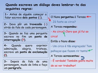 Quando escreves um diálogo deves lembrar-te das
seguintes regras:
1- Antes de alguém começar a
falar escrevo dois pontos (:).
2- Devo pôr um travessão (-)
atrás da fala de cada personagem.
3- Quando se faz uma pergunta
escrevo no fim um ponto de
interrogação (?).

O Nuno perguntou à Teresa:
- Já foste ao circo?
A Teresa respondeu:
- Ao circo? Claro que já fui ao
circo!
Então o Nuno disse:

4Quando
quero
exprimir
admiração,
alegria,
tristeza,
escrevo um ponto de exclamação
(!).

- Um circo é tão engraçado! Tem

3- Depois da fala de uma
personagem, mudo de linha e faço
um parágrafo.

- É verdade! Também gosto muito

palhaços que fazem rir tanto!
A Teresa acrescentou:
de os ver trabalhar!

 