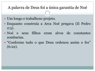A palavra de Deus foi a única garantia de Noé
 Um longo e trabalhoso projeto.
 Enquanto construía a Arca Noé pregava (II Pedro
2:5).
 Noé e seus filhos eram alvos de constantes
zombarias.
 “Conforme tudo o que Deus ordenou assim o fez”
(6:22).
 