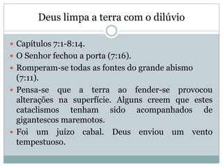 Deus limpa a terra com o dilúvio
 Capítulos 7:1-8:14.
 O Senhor fechou a porta (7:16).
 Romperam-se todas as fontes do grande abismo
(7:11).
 Pensa-se que a terra ao fender-se provocou
alterações na superfície. Alguns creem que estes
cataclismos tenham sido acompanhados de
gigantescos maremotos.
 Foi um juízo cabal. Deus enviou um vento
tempestuoso.
 