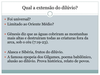 Qual a extensão do dilúvio?
 Foi universal?
 Limitado ao Oriente Médio?
 Gênesis diz que as águas cobriram as montanhas
mais altas e destruíram todas as criaturas fora da
arca, sob o céu (7:19-23).
 Alasca e Sibéria, frutos do dilúvio.
 A famosa epopeia dos Gilgames, poema babilônico,
alusão ao dilúvio. Prova histórica, relato de povos.
 