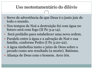 Uso neotestamentário do dilúvio
 Serve de advertência de que Deus é o justo juiz de
todo o mundo.
 Nos tempos de Noé a destruição foi com água no
futuro será com fogo (II Pe 3:4-14).
 Será prelúdio para estabelecer uma nova ordem.
 Paralelo entre á água e a salvação de Noé e sua
família, conforme Pedro (I Pe 3:20-22).
 A água simboliza tanto o juízo de Deus sobre o
pecado como seu resultado (a morte). Batismo.
 Aliança de Deus com o homem. Arco íris.
 