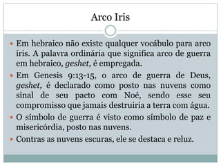 Arco Iris
 Em hebraico não existe qualquer vocábulo para arco
íris. A palavra ordinária que significa arco de guerra
em hebraico, geshet, é empregada.
 Em Genesis 9:13-15, o arco de guerra de Deus,
geshet, é declarado como posto nas nuvens como
sinal de seu pacto com Noé, sendo esse seu
compromisso que jamais destruiria a terra com água.
 O símbolo de guerra é visto como símbolo de paz e
misericórdia, posto nas nuvens.
 Contras as nuvens escuras, ele se destaca e reluz.
 