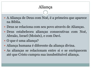 Aliança
 A Aliança de Deus com Noé, é a primeira que aparece
na Bíblia.
 Deus se relaciona com seu povo através de Alianças.
 Deus estabeleceu alianças consecutivas com Noé,
Abraão, Israel (Moisés), e com Davi.
 O que é uma aliança?
 Aliança humana é diferente da aliança divina.
 As alianças se relacionam entre si e se enriquecem
até que Cristo cumpra sua insubstituível aliança.
 