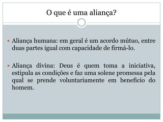 O que é uma aliança?
 Aliança humana: em geral é um acordo mútuo, entre
duas partes igual com capacidade de firmá-lo.
 Aliança divina: Deus é quem toma a iniciativa,
estipula as condições e faz uma solene promessa pela
qual se prende voluntariamente em beneficio do
homem.
 