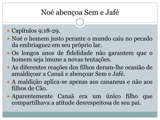 Noé abençoa Sem e Jafé
 Capítulos 9:18-29.
 Noé o homem justo perante o mundo caiu no pecado
da embriaguez em seu próprio lar.
 Os longos anos de fidelidade não garantem que o
homem seja imune a novas tentações.
 As diferentes reações dos filhos deram-lhe ocasião de
amaldiçoar a Canaã e abençoar Sem e Jafé.
 A maldição aplica-se apenas aos cananeus e não aos
filhos de Cão.
 Aparentemente Canaã era um único filho que
compartilhava a atitude desrespeitosa de seu pai.
 