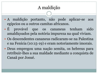 A maldição
 A maldição portanto, não pode aplicar-se aos
egípcios ou a outros camitas africanos.
 É provável que os cananeus tenham sido
amaldiçoados pela notória impureza na qual viviam.
 Os descendentes cananeus radicaram-se na Palestina
e na Fenícia (10:15-19) e eram notoriamente imorais.
 Deus empregou uma nação semita, os hebreus para
retribuir-lhes a sua maldade mediante a conquista de
Canaã por Josué.
 