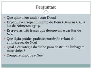 Perguntas:
 Que quer dizer andar com Deus?
 Explique o arrependimento de Deus (Genesis 6:6) à
luz de Números 23:19.
 Escreva as três frases que descrevem o caráter de
Noé.
 Que lição prática pode se extrair do relato da
embriaguez de Noé?
 Qual a estratégia do diabo para destruir a linhagem
messiânica?
 Compare Enoque e Noé.
 
