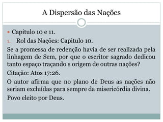 A Dispersão das Nações
 Capitulo 10 e 11.
1. Rol das Nações: Capitulo 10.
Se a promessa de redenção havia de ser realizada pela
linhagem de Sem, por que o escritor sagrado dedicou
tanto espaço traçando s origem de outras nações?
Citação: Atos 17:26.
O autor afirma que no plano de Deus as nações não
seriam excluídas para sempre da misericórdia divina.
Povo eleito por Deus.
 