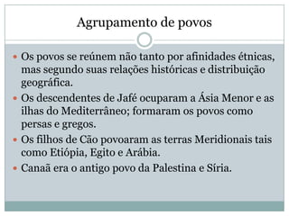 Agrupamento de povos
 Os povos se reúnem não tanto por afinidades étnicas,
mas segundo suas relações históricas e distribuição
geográfica.
 Os descendentes de Jafé ocuparam a Ásia Menor e as
ilhas do Mediterrâneo; formaram os povos como
persas e gregos.
 Os filhos de Cão povoaram as terras Meridionais tais
como Etiópia, Egito e Arábia.
 Canaã era o antigo povo da Palestina e Síria.
 