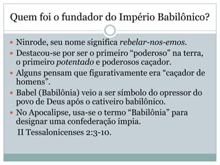 Quem foi o fundador do Império Babilônico?
 Ninrode, seu nome significa rebelar-nos-emos.
 Destacou-se por ser o primeiro “poderoso” na terra,
o primeiro potentado e poderosos caçador.
 Alguns pensam que figurativamente era “caçador de
homens”.
 Babel (Babilônia) veio a ser símbolo do opressor do
povo de Deus após o cativeiro babilônico.
 No Apocalipse, usa-se o termo “Babilônia” para
designar uma confederação ímpia.
II Tessalonicenses 2:3-10.
 