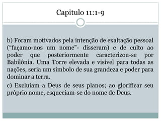 Capitulo 11:1-9
b) Foram motivados pela intenção de exaltação pessoal
(“façamo-nos um nome”- disseram) e de culto ao
poder que posteriormente caracterizou-se por
Babilônia. Uma Torre elevada e visível para todas as
nações, seria um símbolo de sua grandeza e poder para
dominar a terra.
c) Excluíam a Deus de seus planos; ao glorificar seu
próprio nome, esqueciam-se do nome de Deus.
 