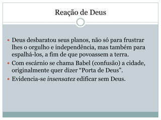 Reação de Deus
 Deus desbaratou seus planos, não só para frustrar
lhes o orgulho e independência, mas também para
espalhá-los, a fim de que povoassem a terra.
 Com escárnio se chama Babel (confusão) a cidade,
originalmente quer dizer “Porta de Deus”.
 Evidencia-se insensatez edificar sem Deus.
 