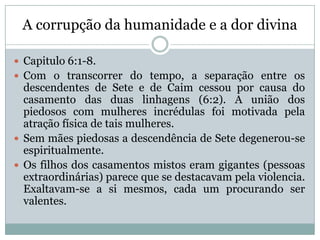 A corrupção da humanidade e a dor divina
 Capitulo 6:1-8.
 Com o transcorrer do tempo, a separação entre os
descendentes de Sete e de Caim cessou por causa do
casamento das duas linhagens (6:2). A união dos
piedosos com mulheres incrédulas foi motivada pela
atração física de tais mulheres.
 Sem mães piedosas a descendência de Sete degenerou-se
espiritualmente.
 Os filhos dos casamentos mistos eram gigantes (pessoas
extraordinárias) parece que se destacavam pela violencia.
Exaltavam-se a si mesmos, cada um procurando ser
valentes.
 