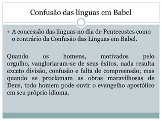 Confusão das línguas em Babel
 A concessão das línguas no dia de Pentecostes como
o contrário da Confusão das Línguas em Babel.
Quando os homens, motivados pelo
orgulho, vangloriaram-se de seus êxitos, nada resulta
exceto divisão, confusão e falta de compreensão; mas
quando se proclamam as obras maravilhosas de
Deus, todo homem pode ouvir o evangelho apostólico
em seu próprio idioma.
 