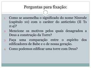 Perguntas para fixação:
1. Como se assemelha o significado do nome Ninrode
(capitulo 10) com o caráter do anticristo (II Ts
2:4)?
2. Mencione os motivos pelos quais desagradou a
Deus a construção da Torre?
3. Faça uma comparação entre o espírito dos
edificadores de Babe e o de nossa geração.
4. Como podemos edificar uma torre com Deus?
 