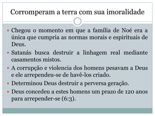Corromperam a terra com sua imoralidade
 Chegou o momento em que a família de Noé era a
única que cumpria as normas morais e espirituais de
Deus.
 Satanás busca destruir a linhagem real mediante
casamentos mistos.
 A corrupção e violencia dos homens pesavam a Deus
e ele arrependeu-se de havê-los criado.
 Determinou Deus destruir a perversa geração.
 Deus concedeu a estes homens um prazo de 120 anos
para arrepender-se (6:3).
 