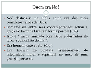 Quem era Noé
 Noé destaca-se na Bíblia como um dos mais
completos varões de Deus.
 Somente ele entre seus contemporâneos achou a
graça e o favor de Deus em forma pessoal (6:8).
 Isto é “travou amizade com Deus e desfrutou do
favor e comunhão divina!”.
 Era homem justo e reto, (6:9).
 Um homem de conduta irrepreensível, de
integridade moral e espiritual no meio de uma
geração perversa.
 