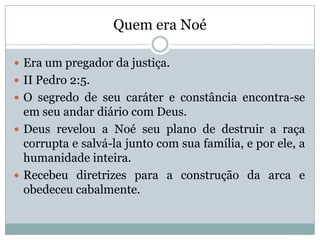 Quem era Noé
 Era um pregador da justiça.
 II Pedro 2:5.
 O segredo de seu caráter e constância encontra-se
em seu andar diário com Deus.
 Deus revelou a Noé seu plano de destruir a raça
corrupta e salvá-la junto com sua família, e por ele, a
humanidade inteira.
 Recebeu diretrizes para a construção da arca e
obedeceu cabalmente.
 