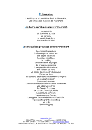 Présentation
         La différence entre White, Black et Greay Hat
             Les limites des moteurs de recherche

        Les bonnes pratiques du référencement
                            Les mots-clés
                         La structure du site
                              Le contenu
                         La stratégie de liens
                         Les autres critères

      Les mauvaises pratiques du référencement
                      Les mots-clés cachés
                    Le bourrage de mots-clés
                       Les pages satellites
                        Les sites parallèles
                            Le cloaking
                     Détournement de pages
                      Le cross site scripting
                    La duplication de contenu
                       Les fermes de liens
                La classe d’adresse IP du serveur
                          L’achat de liens
          Le contenu alternatif sans contenu d’origine
                       La sous-optimisation
                        La sur-optimisation
          L’absence de fichiers nécessaires aux robots
                       Les sites wides links
                        Le Google Bombing
                    Le contenu non exploitable
                      Les erreurs serveurs
                     La présence de frames
            Le rapport code/contenu trop important
                 Typosquatting/Cybersquatting
                             Hot Links
                          Spam blogging




                                www.odimat.com
            ODIMAT Référencement – rue de l’Abregain – 62800 LIÉVIN
      Tél: 0825 670 570 – Fax : 0821 915 122 – commercial@odimat.com
SARL au capital de 30 500 € - RCS Arras 493 754 824 – TVA : FR85 493 754 824
 