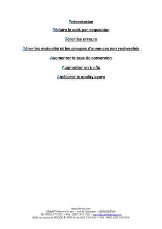 Présentation
                    Réduire le coût par acquisition

                              Gérer les erreurs

Gérer les mots-clés et les groupes d'annonces non recherchés

                  Augmenter le taux de conversion

                            Augmenter en trafic

                        Améliorer le quality score




                                     www.odimat.com
                 ODIMAT Référencement – rue de l’Abregain – 62800 LIÉVIN
           Tél: 0825 670 570 – Fax : 0821 915 122 – commercial@odimat.com
     SARL au capital de 30 500 € - RCS Arras 493 754 824 – TVA : FR85 493 754 824
 