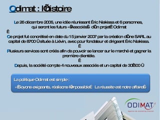 O dimat : l’histoire L e 26 décembre 2006, une idée réunissant Éric Niakissa et 6 personnes,  qui seront les futurs « Associés » d’un projet : Odimat   C e projet fut concrétisé en date du 15 janvier 2007 par la création d’une SARL au capital de 8700 € située à Liévin, avec pour fondateur et dirigeant Éric Niakissa.   P lusieurs services sont créés afin de pouvoir se lancer sur le marché et gagner la première clientèle.   D epuis, la société compte 4 nouveaux associés et un capital de 30 500 € La politique Odimat est simple : « Soyons exigeants, réalisons l’impossible… La réussite est notre affaire » 
