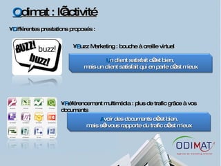 O dimat : l’activité D ifférentes prestations proposés :  B uzz Marketing : bouche à oreille virtuel R éférencement multimédia : plus de trafic grâce à vos documents U n client satisfait c’est bien,  mais un client satisfait qui en parle c’est mieux A voir des documents c’est bien, mais s’il vous rapporte du trafic c’est mieux 