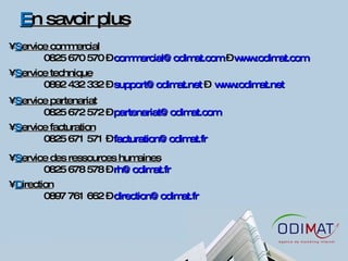 E n savoir plus S ervice commercial 0825 670 570 –  [email_address]  –  www.odimat.com   S ervice technique 0892 432 332 –  [email_address]  –  www.odimat.net   S ervice partenariat 0825 672 572 –  [email_address] S ervice facturation 0825 671 571 –  [email_address] S ervice des ressources humaines 0825 678 578 –  [email_address] D irection 0897 761 662 –  [email_address] 