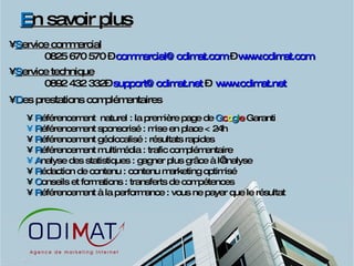 E n savoir plus S ervice commercial 0825 670 570 –  [email_address]  –  www.odimat.com   S ervice technique 0892 432 332–  [email_address]  –  www.odimat.net   D es prestations complémentaires R éférencement  naturel : la première page de  G o o g l e  Garanti R éférencement sponsorisé : mise en place < 24h R éférencement géolocalisé : résultats rapides R éférencement multimédia : trafic complémentaire A nalyse des statistiques : gagner plus grâce à l’analyse R édaction de contenu : contenu marketing optimisé C onseils et formations : transferts de compétences R éférencement à la performance : vous ne payer que le résultat  