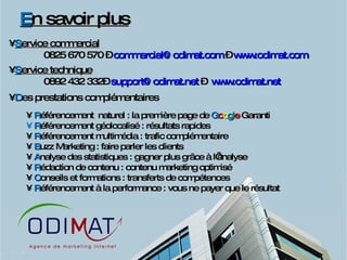 E n savoir plus S ervice commercial 0825 670 570 –  [email_address]  –  www.odimat.com   S ervice technique 0892 432 332–  [email_address]  –  www.odimat.net   D es prestations complémentaires R éférencement  naturel : la première page de  G o o g l e  Garanti R éférencement géolocalisé : résultats rapides R éférencement multimédia : trafic complémentaire B uzz Marketing : faire parler les clients A nalyse des statistiques : gagner plus grâce à l’analyse R édaction de contenu : contenu marketing optimisé C onseils et formations : transferts de compétences R éférencement à la performance : vous ne payer que le résultat  
