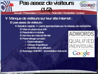 Pas assez de visiteurs (1/2) Accueil | Présentation |  Volumétrie  | Notoriété | Rentabilité | Contact Manque de visiteurs sur leur site Internet :  pas assez de visiteurs :  Solution rapide    Liens sponsorisés sur le réseau de recherche Mise en place sous 24h Réactivité immédiate Nombre de mots-clé illimité Paramétrage complet :  Géolocalisation Ciblage linguistique Contrôle de la diffusion Avantage ODIMAT : accréditation Adwords 