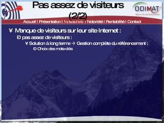 Pas assez de visiteurs (2/2) Accueil | Présentation |  Volumétrie  | Notoriété | Rentabilité | Contact Manque de visiteurs sur leur site Internet :  pas assez de visiteurs :  Solution à long terme    Gestion complète du référencement :  Choix des mots-clés 