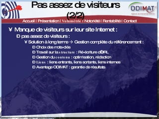 Pas assez de visiteurs (2/2) Accueil | Présentation |  Volumétrie  | Notoriété | Rentabilité | Contact Manque de visiteurs sur leur site Internet :  pas assez de visiteurs :  Solution à long terme    Gestion complète du référencement :  Choix des mots-clés Travail sur la  structure  : Ré-écriture d’URL Gestion du  contenu  : optimisation, rédaction Liens  : liens entrants, liens sortants, liens internes Avantage ODIMAT : garantie de résultats 