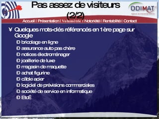 Pas assez de visiteurs (2/2) Accueil | Présentation |  Volumétrie  | Notoriété | Rentabilité | Contact Quelques mots-clés référencés en 1ère page sur Google bricolage en ligne assurance auto pas chère notices électroménager joaillerie de luxe magasin de maquette achat figurine câble acier logiciel de prévisions commerciales société de service en informatique Etc… 