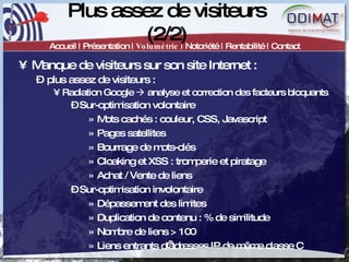 Plus assez de visiteurs (2/2) Accueil | Présentation |  Volumétrie  | Notoriété | Rentabilité | Contact Manque de visiteurs sur son site Internet :  plus assez de visiteurs :  Radiation Google    analyse et correction des facteurs bloquants  Sur-optimisation volontaire Mots cachés : couleur, CSS, Javascript Pages satellites Bourrage de mots-clés Cloaking et XSS : tromperie et piratage Achat / Vente de liens Sur-optimisation involontaire Dépassement des limites  Duplication de contenu : % de similitude Nombre de liens > 100 Liens entrants d’adresses IP de même classe C 