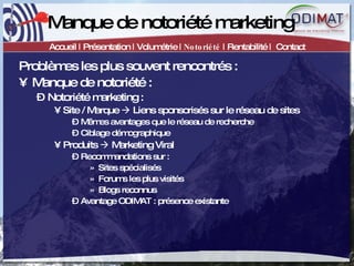 Manque de notoriété marketing Accueil | Présentation | Volumétrie |  Notoriété  | Rentabilité |  Contact Problèmes les plus souvent rencontrés :  Manque de notoriété : Notoriété marketing : Site / Marque    Liens sponsorisés sur le réseau de sites Mêmes avantages que le réseau de recherche Ciblage démographique Produits    Marketing Viral Recommandations sur :  Sites spécialisés Forums les plus visités Blogs reconnus Avantage ODIMAT : présence existante  