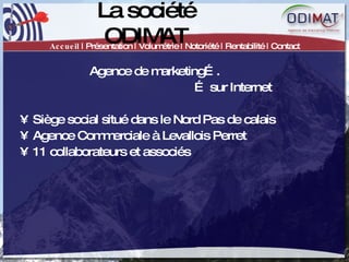 La société ODIMAT Accueil  | Présentation | Volumétrie | Notoriété | Rentabilité | Contact Agence de marketing…. …  sur Internet Siège social situé dans le Nord Pas de calais Agence Commerciale à Levallois Perret 11 collaborateurs et associés 