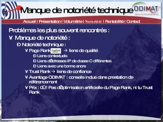 Manque de notoriété technique Accueil | Présentation | Volumétrie |  Notoriété  | Rentabilité | Contact Problèmes les plus souvent rencontrés :  Manque de notoriété : Notoriété technique :  Page Rank      liens de qualité Liens contextuels Liens d’adresses IP de classe C différentes Liens avec une bonne ancre  Trust Rank    liens de confiance Avantage ODIMAT : conseils inclus dans prestation de référencement Prix : 0€ ! Pas d’optimisation artificielle du Page Rank, ni tu Trust Rank 