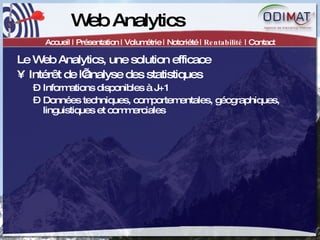 Web Analytics Accueil | Présentation | Volumétrie | Notoriété |  Rentabilité  | Contact Le Web Analytics, une solution efficace Intérêt de l’analyse des statistiques Informations disponibles à J+1 Données techniques, comportementales, géographiques, linguistiques et commerciales 