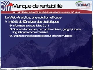 Manque de rentabilité Accueil | Présentation | Volumétrie | Notoriété |  Rentabilité  | Contact Le Web Analytics, une solution efficace Intérêt de l’analyse des statistiques Informations disponibles à J+1 Données techniques, comportementales, géographiques, linguistiques et commerciales Analyses croisées possibles sur critères multiples 