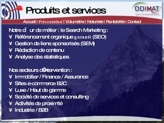 Produits et services Accueil |  Présentation  | Volumétrie | Notoriété | Rentabilité | Contact Notre cœur de métier : le Search Marketing :  Référencement organique  garanti  (SEO) Gestion de liens sponsorisés (SEM) Rédaction de contenu Analyse des statistiques Nos secteurs d’intervention :  Immobilier / Finance / Assurance Sites e-commerce B2C Luxe / Haut de gamme Société de services et consulting Activités de proximité Industrie / B2B 