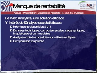 Manque de rentabilité Accueil | Présentation | Volumétrie | Notoriété |  Rentabilité  | Contact Le Web Analytics, une solution efficace Intérêt de l’analyse des statistiques Informations disponibles à J+1 Données techniques, comportementales, géographiques, linguistiques et commerciales Analyses croisées possibles sur critères multiples Comparaison temporelle 