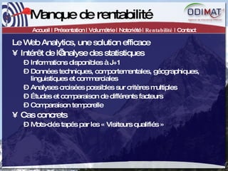 Manque de rentabilité Accueil | Présentation | Volumétrie | Notoriété |  Rentabilité  | Contact Le Web Analytics, une solution efficace Intérêt de l’analyse des statistiques Informations disponibles à J+1 Données techniques, comportementales, géographiques, linguistiques et commerciales Analyses croisées possibles sur critères multiples Études et comparaison de différents facteurs Comparaison temporelle Cas concrets Mots-clés tapés par les « Visiteurs qualifiés » 