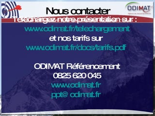 Nous contacter Accueil | Présentation | Volumétrie | Notoriété | Rentabilité |  Contact Téléchargez notre présentation sur :  www.odimat.fr/telechargement et nos tarifs sur  www.odimat.fr/docs/tarifs.pdf   ODIMAT Référencement 0825 620 045 www.odimat.fr   [email_address]   
