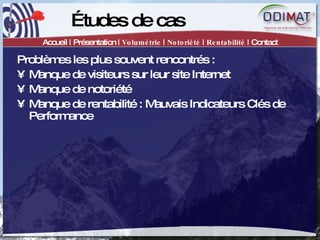 Études de cas Accueil | Présentation |  Volumétrie  |  Notoriété  |  Rentabilité  | Contact Problèmes les plus souvent rencontrés :  Manque de visiteurs sur leur site Internet Manque de notoriété Manque de rentabilité : Mauvais Indicateurs Clés de Performance 
