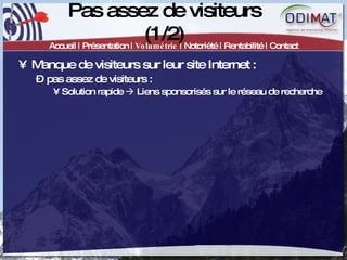 Pas assez de visiteurs (1/2) Accueil | Présentation |  Volumétrie  | Notoriété | Rentabilité | Contact Manque de visiteurs sur leur site Internet :  pas assez de visiteurs :  Solution rapide    Liens sponsorisés sur le réseau de recherche 
