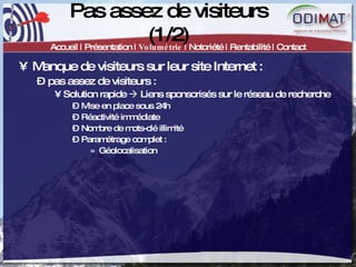 Pas assez de visiteurs (1/2) Accueil | Présentation |  Volumétrie  | Notoriété | Rentabilité | Contact Manque de visiteurs sur leur site Internet :  pas assez de visiteurs :  Solution rapide    Liens sponsorisés sur le réseau de recherche Mise en place sous 24h Réactivité immédiate Nombre de mots-clé illimité Paramétrage complet :  Géolocalisation 