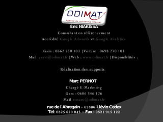     Éric NIAKISSA   Consultant en référencement   Accrédité  Google Adwords  et  Google Analytics      Gsm : 0662 550 103 | Voiture : 0698 270 103   Mail  :  [email_address]  | Web :  www.odimat.fr  | Disponibilités :  Réalisation des supports Marc PERNOT   Chargé E-Marketing   Gsm : 0606 546 126   Mail  :  [email_address]    rue de l’Abregain – 62806 Liévin Cedex   Tél: 0825 620 045 – Fax : 0821 915 122 